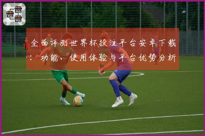 全面评测世界杯投注平台安卓下载：功能、使用体验与平台优势分析